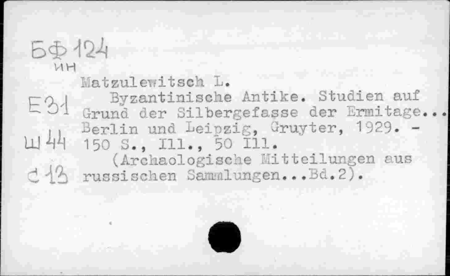 ﻿БФШ
ИН
Е2Я
шМі
Ivïatzulerritsch L.
Byzantinische Antike. Studien auf Grund der Silbergefasse der Ermitage. Berlin und Leipzig, Gruyter, 1929. -150 S., Ill., 50 Ill.
(Archäologische Mitteilungen aus russischen Saianlungen.. .Bd.2).